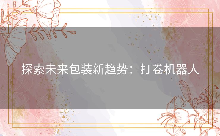 探索未来包装新趋势：打卷机器人