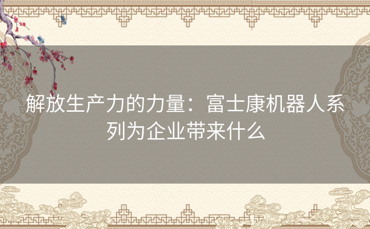 解放生产力的力量：富士康机器人系列为企业带来什么