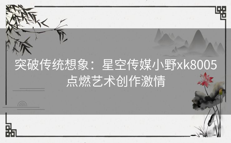 突破传统想象：星空传媒小野xk8005点燃艺术创作激情