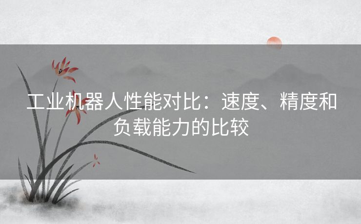 工业机器人性能对比：速度、精度和负载能力的比较