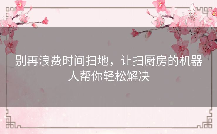 别再浪费时间扫地，让扫厨房的机器人帮你轻松解决