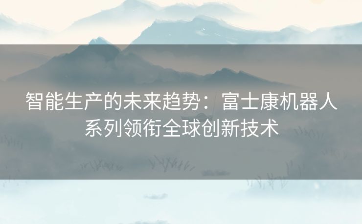 智能生产的未来趋势：富士康机器人系列领衔全球创新技术