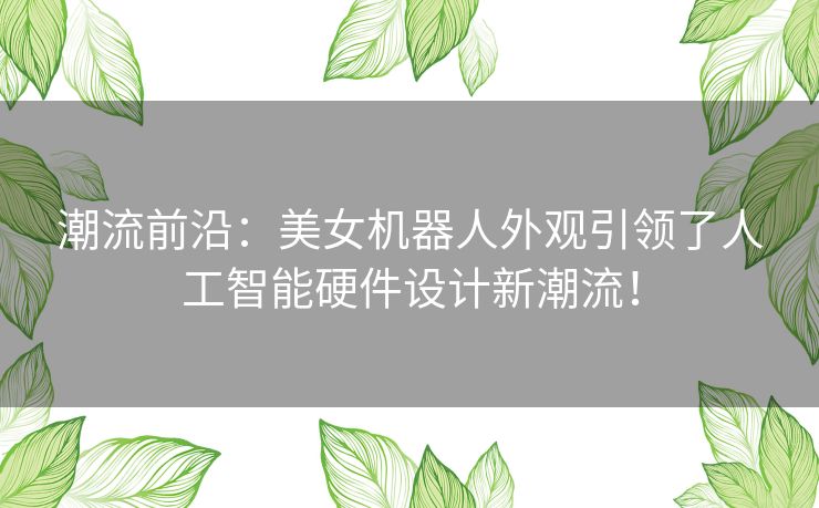 潮流前沿：美女机器人外观引领了人工智能硬件设计新潮流！