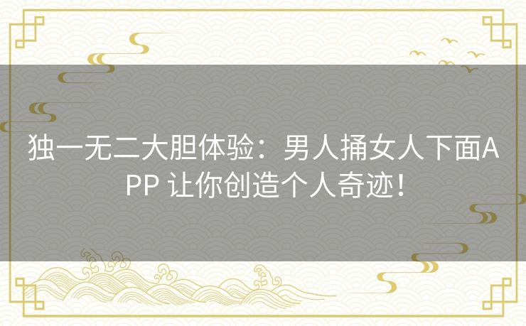 独一无二大胆体验：男人捅女人下面APP 让你创造个人奇迹！