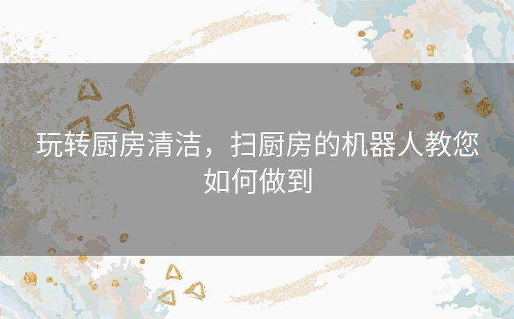 玩转厨房清洁，扫厨房的机器人教您如何做到