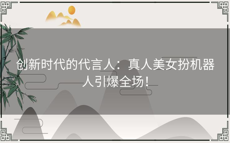 创新时代的代言人：真人美女扮机器人引爆全场！