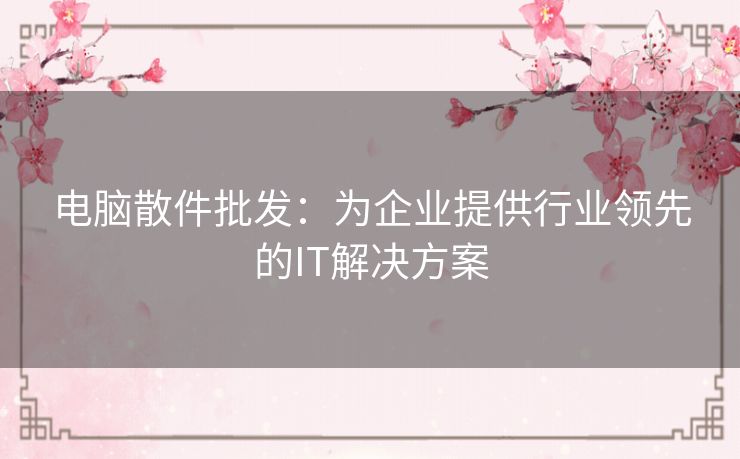 电脑散件批发：为企业提供行业领先的IT解决方案