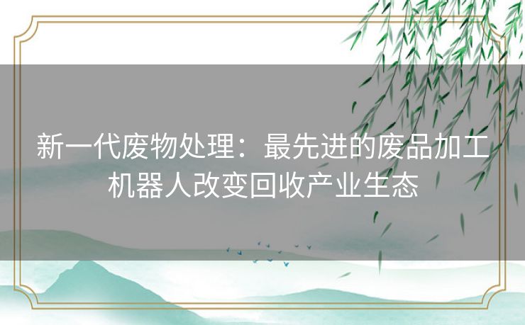 新一代废物处理：最先进的废品加工机器人改变回收产业生态