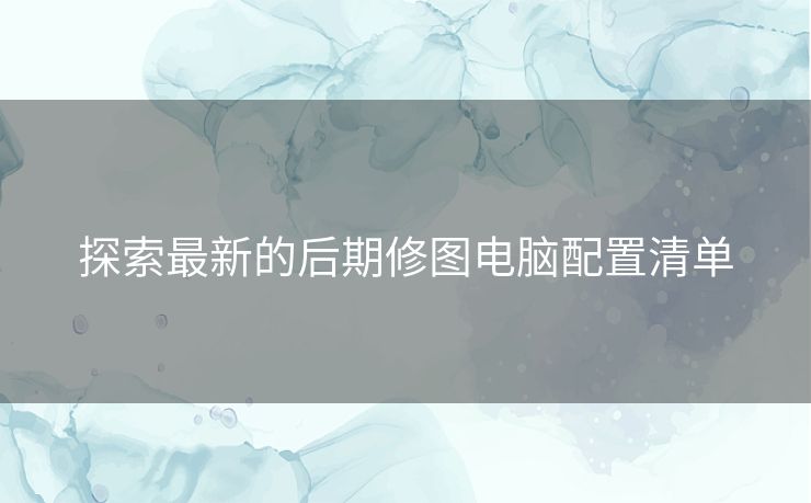 探索最新的后期修图电脑配置清单