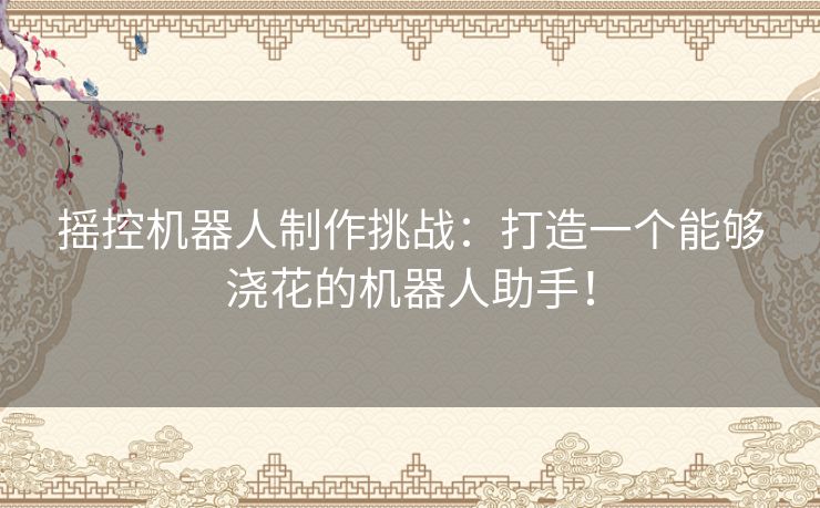 摇控机器人制作挑战：打造一个能够浇花的机器人助手！