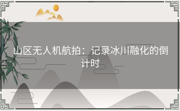 山区无人机航拍：记录冰川融化的倒计时