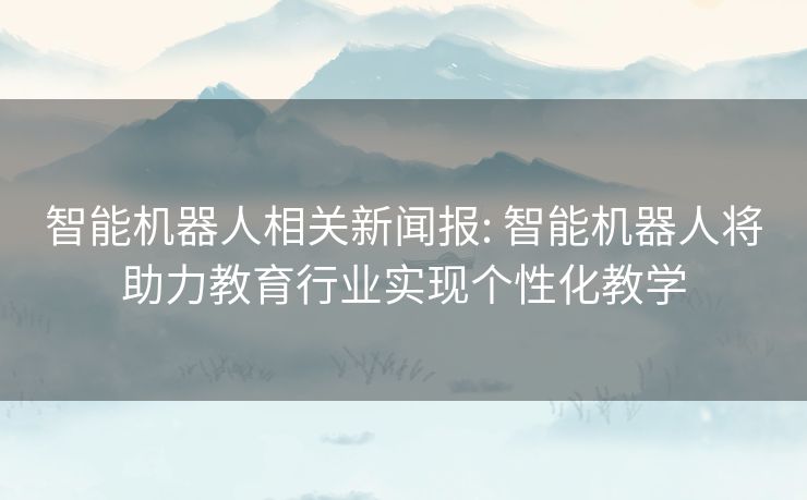 智能机器人相关新闻报: 智能机器人将助力教育行业实现个性化教学