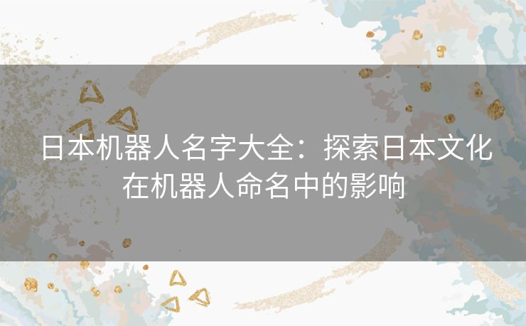 日本机器人名字大全：探索日本文化在机器人命名中的影响
