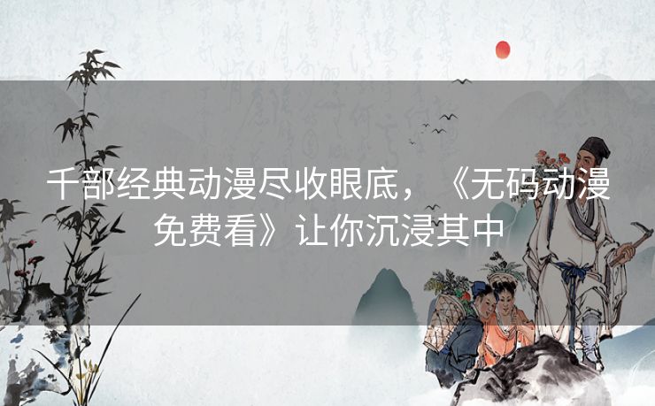 千部经典动漫尽收眼底，《无码动漫免费看》让你沉浸其中