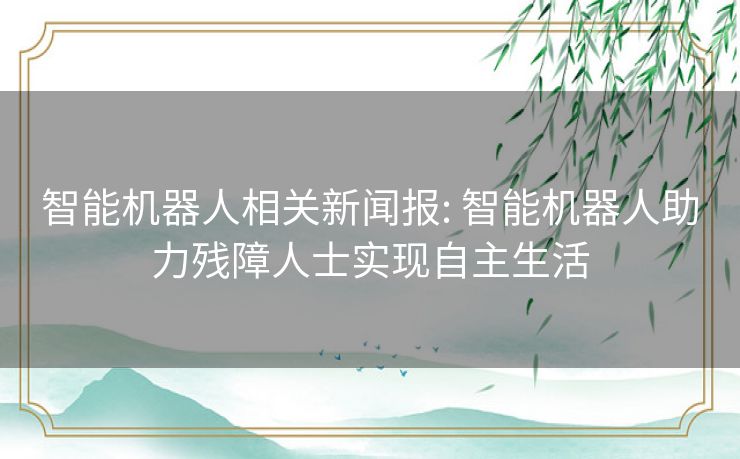 智能机器人相关新闻报: 智能机器人助力残障人士实现自主生活