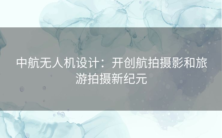 中航无人机设计：开创航拍摄影和旅游拍摄新纪元