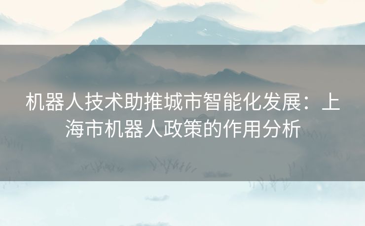机器人技术助推城市智能化发展：上海市机器人政策的作用分析