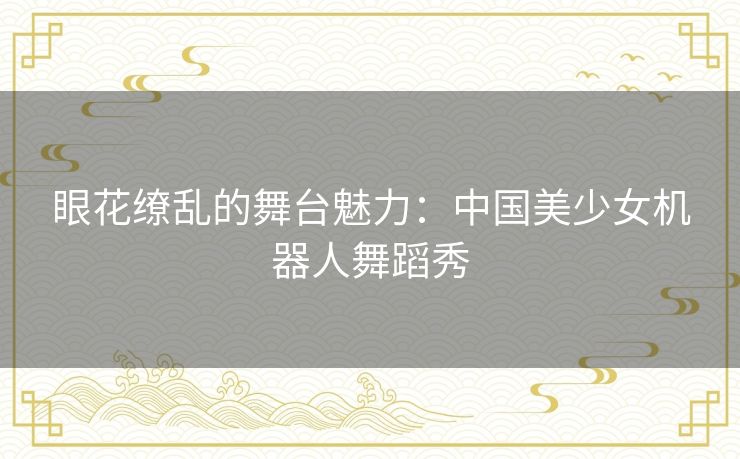 眼花缭乱的舞台魅力：中国美少女机器人舞蹈秀