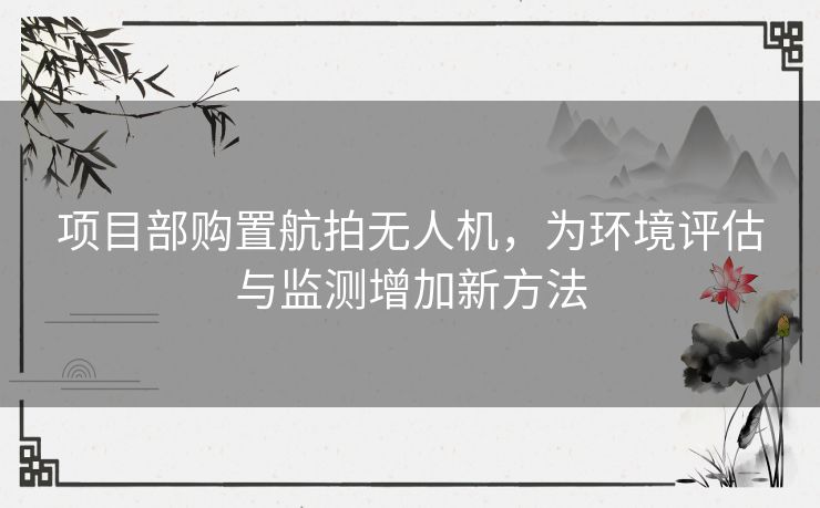项目部购置航拍无人机，为环境评估与监测增加新方法