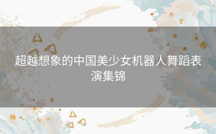 超越想象的中国美少女机器人舞蹈表演集锦