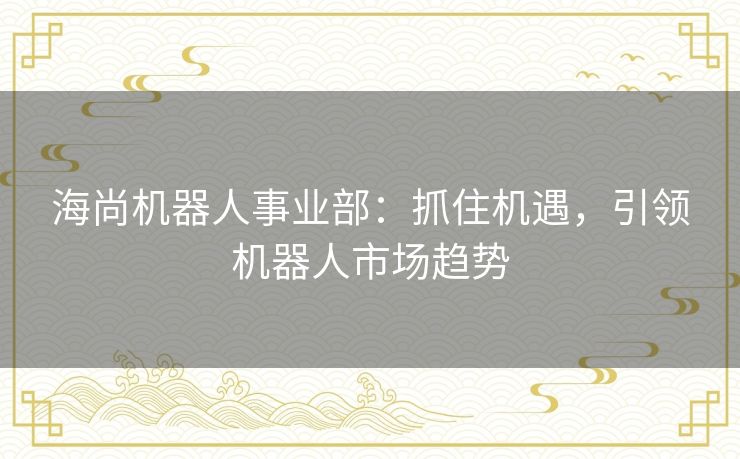海尚机器人事业部：抓住机遇，引领机器人市场趋势