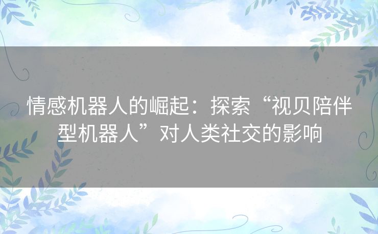 情感机器人的崛起：探索“视贝陪伴型机器人”对人类社交的影响