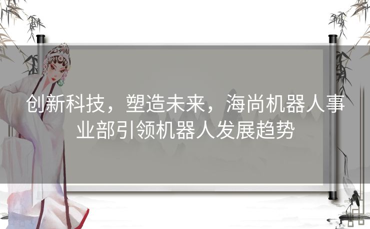 创新科技，塑造未来，海尚机器人事业部引领机器人发展趋势