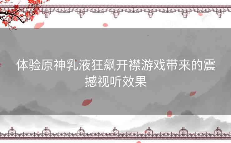 体验原神乳液狂飙开襟游戏带来的震撼视听效果