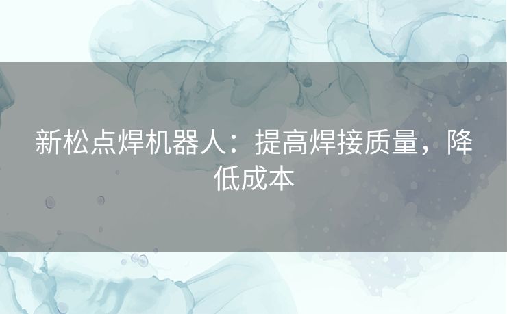 新松点焊机器人：提高焊接质量，降低成本