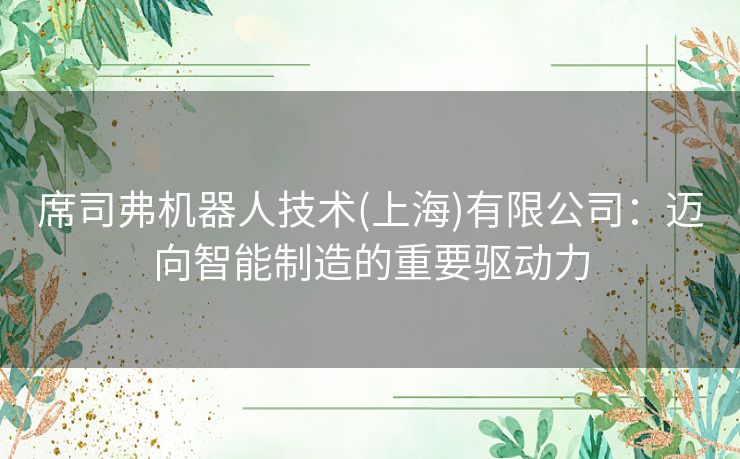席司弗机器人技术(上海)有限公司：迈向智能制造的重要驱动力