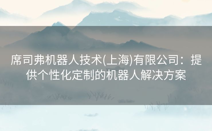 席司弗机器人技术(上海)有限公司：提供个性化定制的机器人解决方案