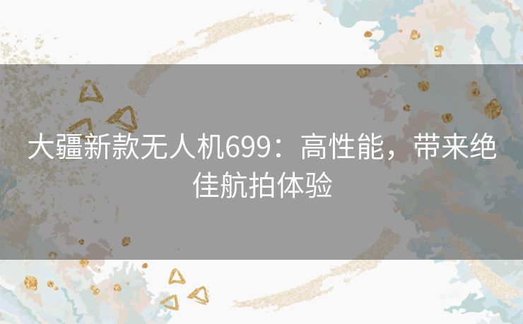 大疆新款无人机699：高性能，带来绝佳航拍体验