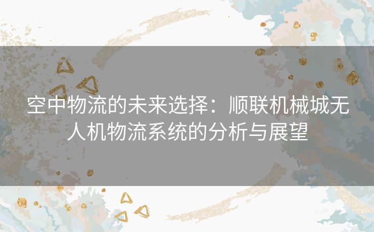 空中物流的未来选择：顺联机械城无人机物流系统的分析与展望