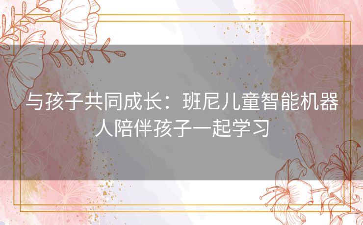 与孩子共同成长：班尼儿童智能机器人陪伴孩子一起学习