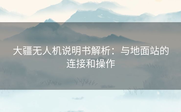 大疆无人机说明书解析：与地面站的连接和操作