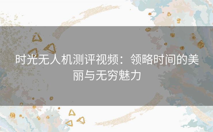 时光无人机测评视频：领略时间的美丽与无穷魅力