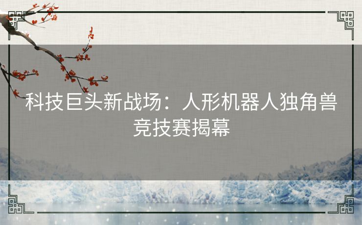 科技巨头新战场：人形机器人独角兽竞技赛揭幕