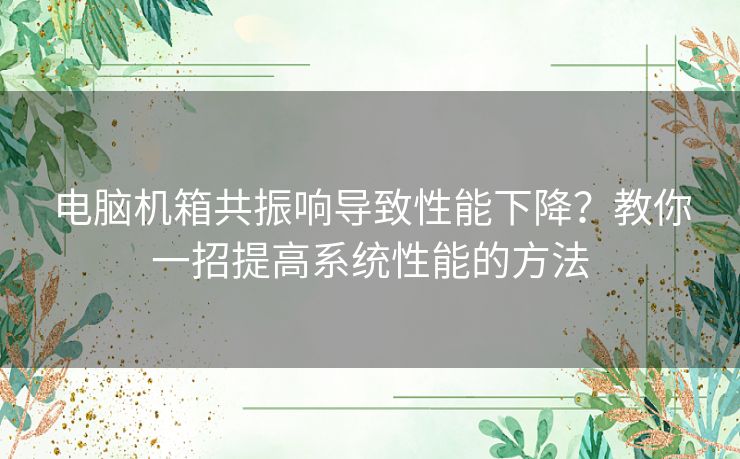 电脑机箱共振响导致性能下降？教你一招提高系统性能的方法
