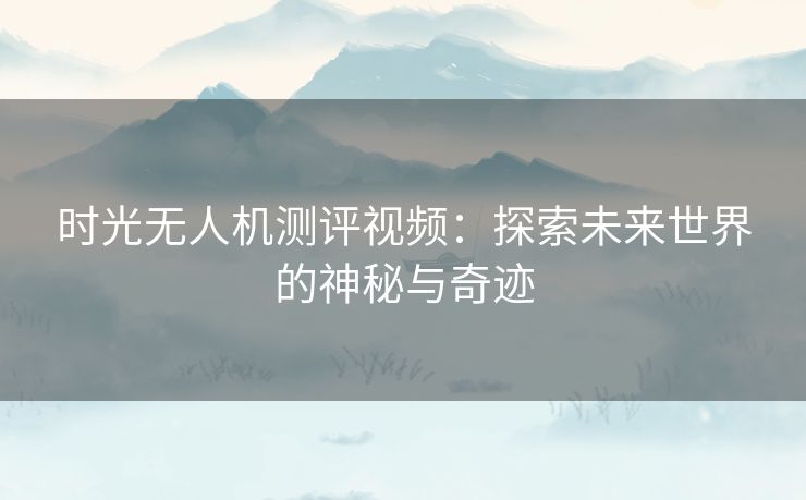 时光无人机测评视频：探索未来世界的神秘与奇迹