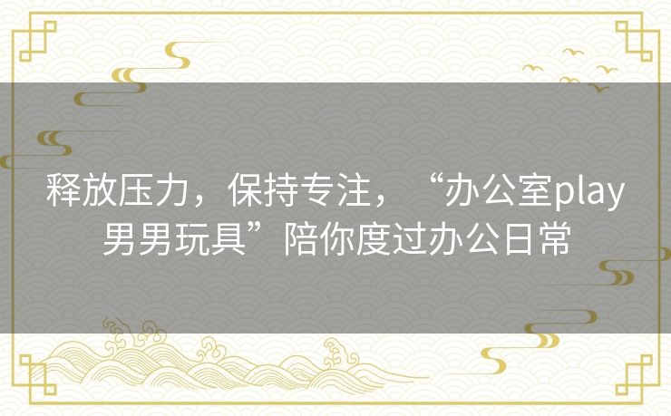 释放压力，保持专注，“办公室play男男玩具”陪你度过办公日常