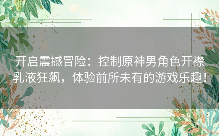 开启震撼冒险：控制原神男角色开襟乳液狂飙，体验前所未有的游戏乐趣！