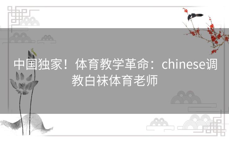 中国独家！体育教学革命：chinese调教白袜体育老师
