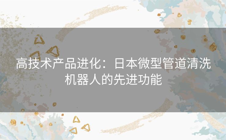 高技术产品进化：日本微型管道清洗机器人的先进功能