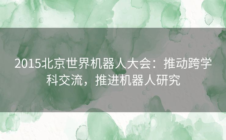 2015北京世界机器人大会：推动跨学科交流，推进机器人研究