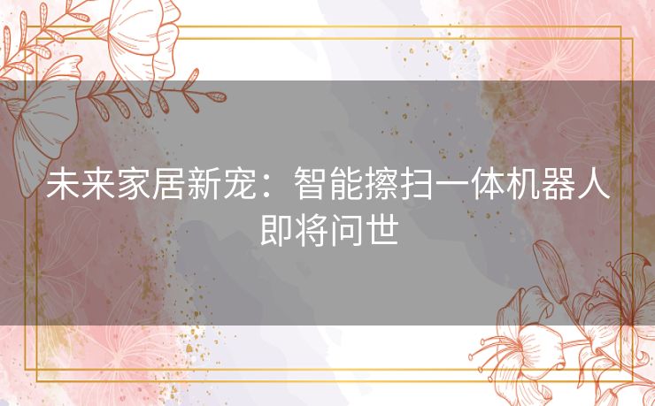 未来家居新宠：智能擦扫一体机器人即将问世