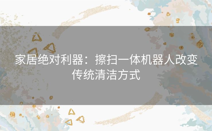 家居绝对利器：擦扫一体机器人改变传统清洁方式