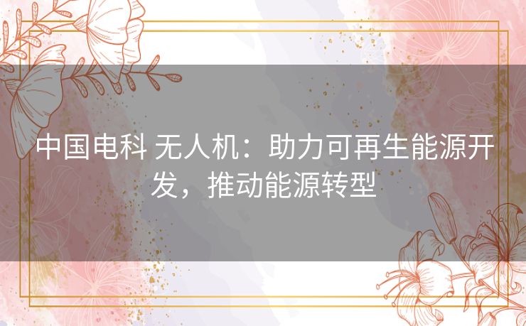 中国电科 无人机：助力可再生能源开发，推动能源转型