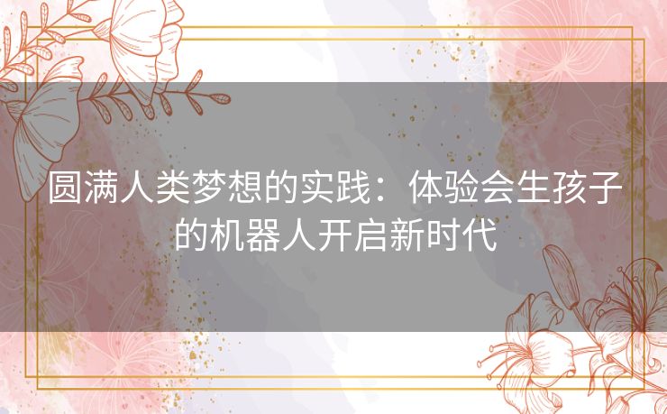 圆满人类梦想的实践：体验会生孩子的机器人开启新时代