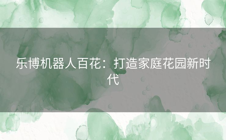 乐博机器人百花：打造家庭花园新时代