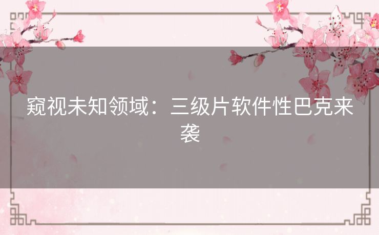 窥视未知领域：三级片软件性巴克来袭